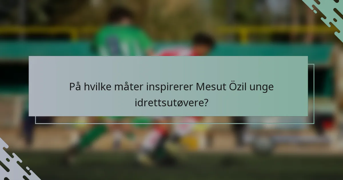 På hvilke måter inspirerer Mesut Özil unge idrettsutøvere?
